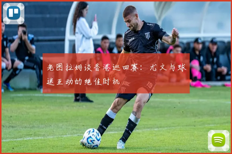 老图拉姆谈香港巡回赛：尤文与球迷互动的绝佳时机